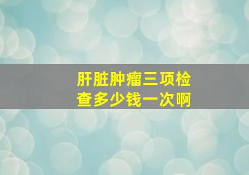 肝脏肿瘤三项检查多少钱一次啊