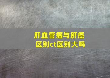 肝血管瘤与肝癌区别ct区别大吗