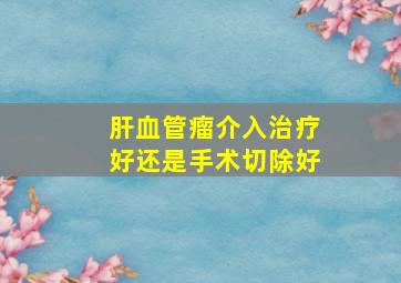 肝血管瘤介入治疗好还是手术切除好