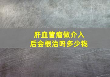 肝血管瘤做介入后会根治吗多少钱