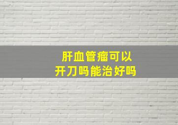 肝血管瘤可以开刀吗能治好吗