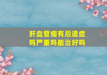 肝血管瘤有后遗症吗严重吗能治好吗