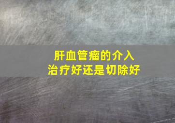 肝血管瘤的介入治疗好还是切除好