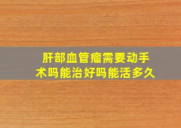 肝部血管瘤需要动手术吗能治好吗能活多久