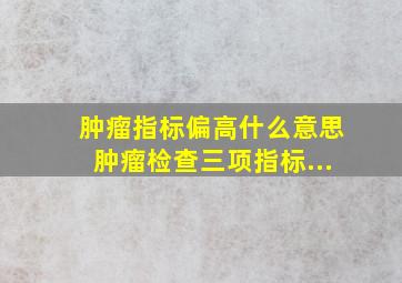 肿瘤指标偏高什么意思肿瘤检查三项指标...