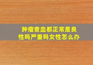 肿瘤查血都正常是良性吗严重吗女性怎么办