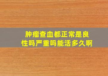 肿瘤查血都正常是良性吗严重吗能活多久啊