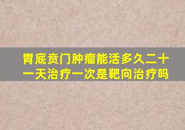 胃底贲门肿瘤能活多久二十一天治疗一次是靶向治疗吗