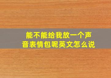 能不能给我放一个声音表情包呢英文怎么说