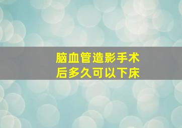 脑血管造影手术后多久可以下床