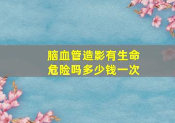 脑血管造影有生命危险吗多少钱一次