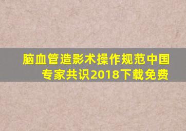 脑血管造影术操作规范中国专家共识2018下载免费