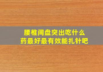 腰椎间盘突出吃什么药最好最有效能扎针吧