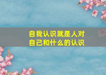 自我认识就是人对自己和什么的认识