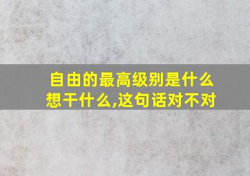 自由的最高级别是什么想干什么,这句话对不对