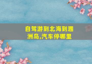 自驾游到北海到涠洲岛,汽车停哪里