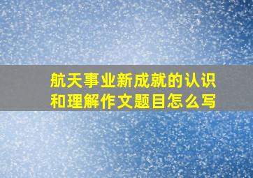 航天事业新成就的认识和理解作文题目怎么写