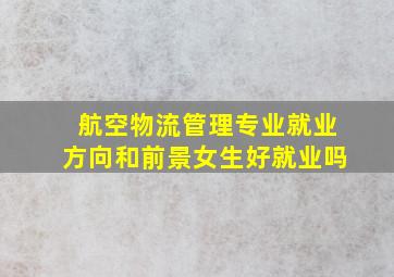 航空物流管理专业就业方向和前景女生好就业吗