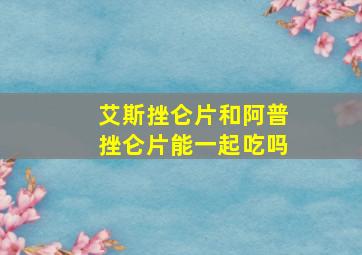 艾斯挫仑片和阿普挫仑片能一起吃吗