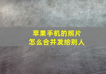 苹果手机的照片怎么合并发给别人