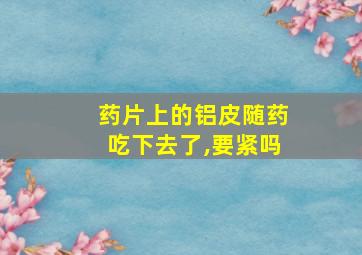 药片上的铝皮随药吃下去了,要紧吗