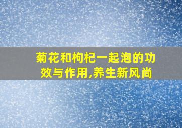 菊花和枸杞一起泡的功效与作用,养生新风尚