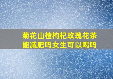 菊花山楂枸杞玫瑰花茶能减肥吗女生可以喝吗