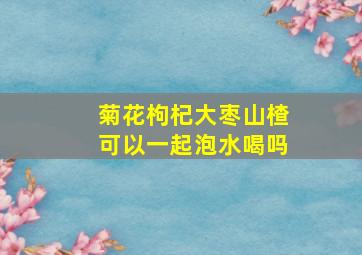 菊花枸杞大枣山楂可以一起泡水喝吗