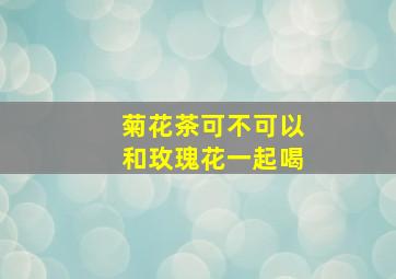 菊花茶可不可以和玫瑰花一起喝