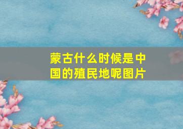 蒙古什么时候是中国的殖民地呢图片