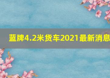 蓝牌4.2米货车2021最新消息