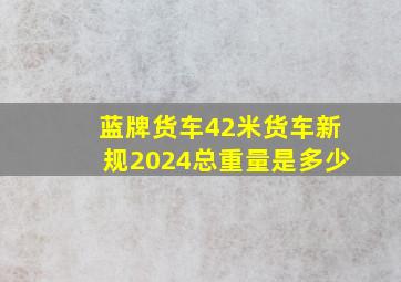 蓝牌货车42米货车新规2024总重量是多少