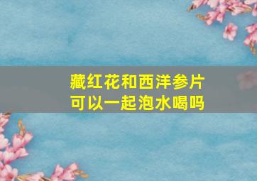 藏红花和西洋参片可以一起泡水喝吗