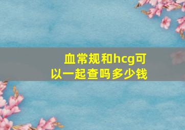 血常规和hcg可以一起查吗多少钱