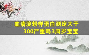 血清淀粉样蛋白测定大于300严重吗3周岁宝宝