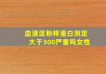 血清淀粉样蛋白测定大于300严重吗女性