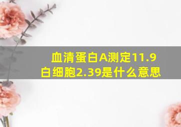 血清蛋白A测定11.9白细胞2.39是什么意思