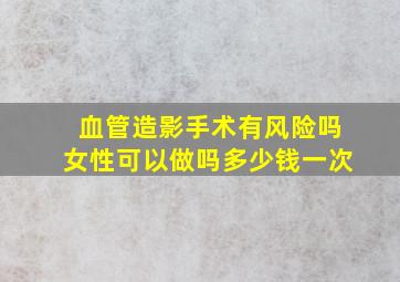 血管造影手术有风险吗女性可以做吗多少钱一次