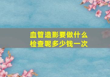 血管造影要做什么检查呢多少钱一次