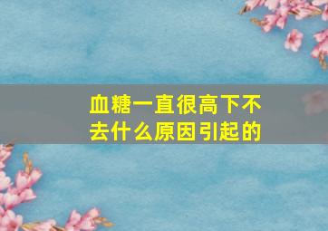 血糖一直很高下不去什么原因引起的