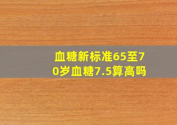 血糖新标准65至70岁血糖7.5算高吗