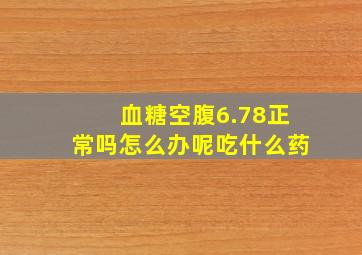 血糖空腹6.78正常吗怎么办呢吃什么药