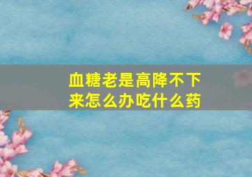 血糖老是高降不下来怎么办吃什么药