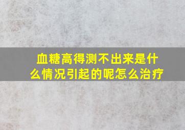 血糖高得测不出来是什么情况引起的呢怎么治疗