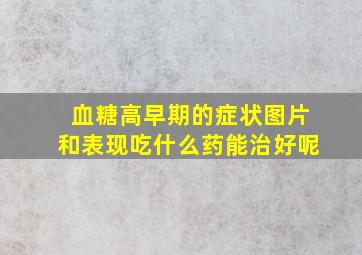 血糖高早期的症状图片和表现吃什么药能治好呢