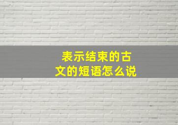 表示结束的古文的短语怎么说