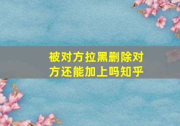 被对方拉黑删除对方还能加上吗知乎