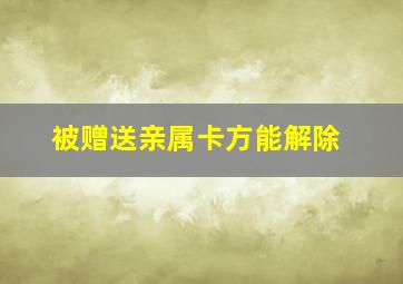 被赠送亲属卡方能解除