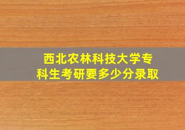 西北农林科技大学专科生考研要多少分录取