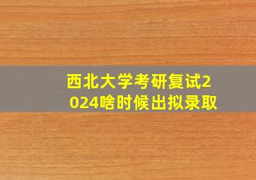 西北大学考研复试2024啥时候出拟录取